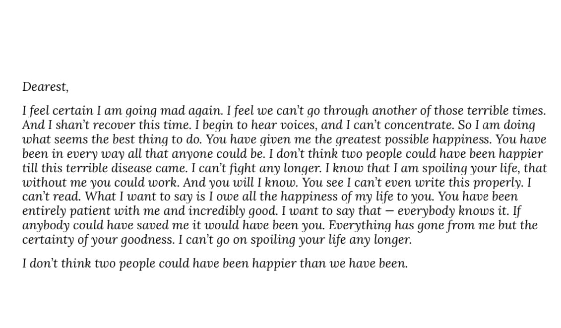 Dearest,
I feel certain I am going mad again. I feel we can't go through another of those terrible times.
And I shan't recover this time. I begin to hear voices, and I can't concentrate. So I am doing
what seems the best thing to do. You have given me the greatest possible happiness. You have
been in every way all that anyone could be. I don't think two people could have been happier
till this terrible disease came. I can't fight any longer. I know that I am spoiling your life, that
without me you could work. And you will I know. You see I can't even write this properly. I
can't read. What I want to say is I owe all the happiness of my life to you. You have been
entirely patient with me and incredibly good. I want to say that - everybody knows it. If
anybody could have saved me it would have been you. Everything has gone from me but the
certainty of your goodness. I can't go on spoiling your life any longer.
I don't think two people could have been happier than we have been.