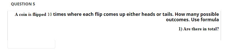 QUESTION 5
A coin is flipped 10 times where each flip comes up either heads or tails. How many possible
outcomes. Use formula
1) Are there in total?
