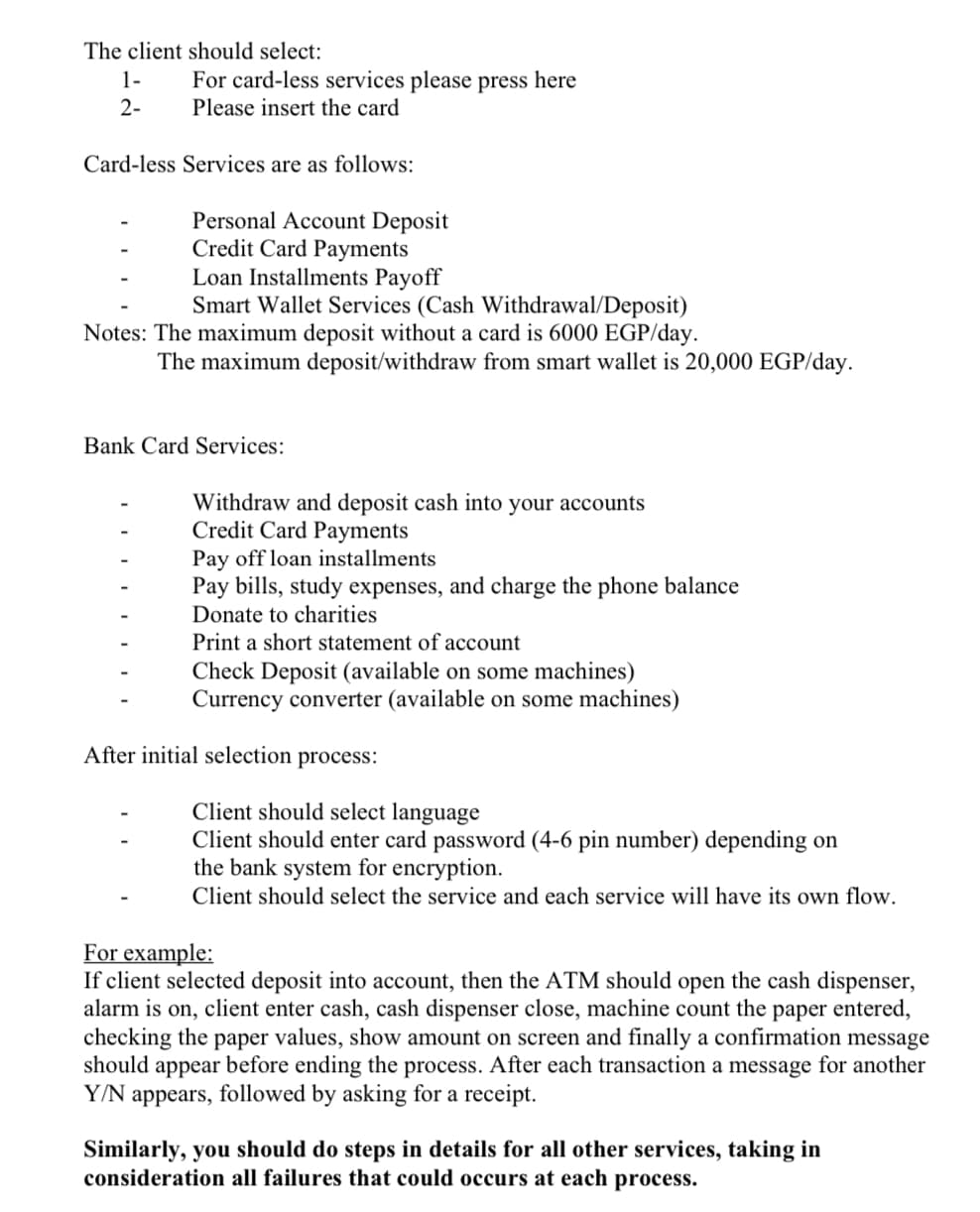 The client should select:
1-
For card-less services please press here
2-
Please insert the card
Card-less Services are as follows:
Personal Account Deposit
Credit Card Payments
Loan Installments Payoff
Smart Wallet Services (Cash Withdrawal/Deposit)
Notes: The maximum deposit without a card is 6000 EGP/day.
The maximum deposit/withdraw from smart wallet is 20,000 EGP/day.
Bank Card Services:
Withdraw and deposit cash into your accounts
Credit Card Payments
Pay off loan installments
Pay bills, study expenses, and charge the phone balance
Donate to charities
Print a short statement of account
Check Deposit (available on some machines)
Currency converter (available on some machines)
After initial selection process:
Client should select language
Client should enter card password (4-6 pin number) depending on
the bank system for encryption.
Client should select the service and each service will have its own flow.
For example:
If client selected deposit into account, then the ATM should open the cash dispenser,
alarm is on, client enter cash, cash dispenser close, machine count the paper entered,
checking the paper values, show amount on screen and finally a confirmation message
should appear before ending the process. After each transaction a message for another
Y/N appears, followed by asking for a receipt.
Similarly, you should do steps in details for all other services, taking in
consideration all failures that could occurs at each
process.
