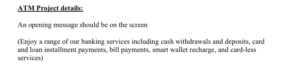 ATM Project details:
An opening message should be on the screen
(Enjoy a range of our banking services including cash withdrawals and deposits, card
and loan installment payments, bill payments, smart wallet recharge, and card-less
services)
