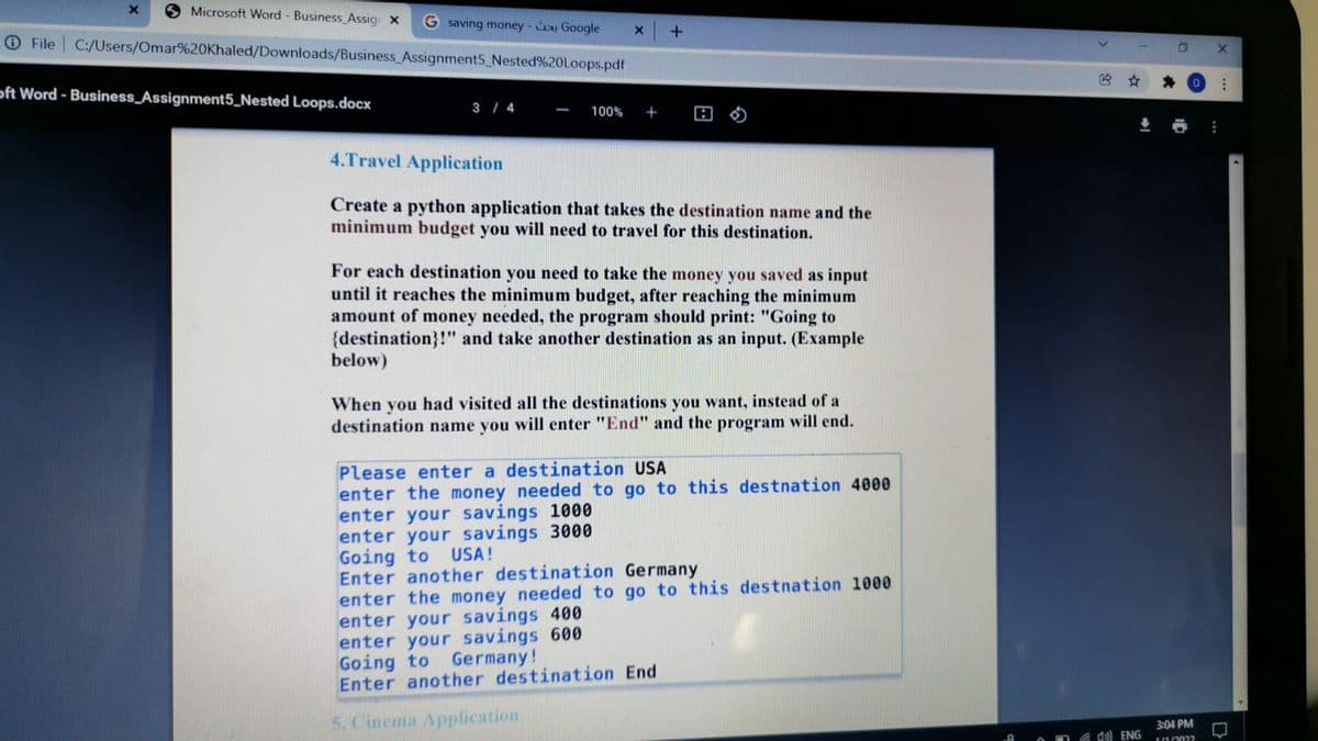 Microsoft Word - Business_Assig x
G saving money- i Google
C:/Users/Omar%20Khaled/Downloads/Business_Assignment5 Nested%20Loops.pdf
O File
身 。
oft Word - Business_Assignment5_Nested Loops.docx
3 / 4
100%
+
4.Travel Application
Create a python application that takes the destination name and the
minimum budget you will need to travel for this destination.
For each destination you need to take the money you saved as input
until it reaches the minimum budget, after reaching the minimum
amount of money needed, the program should print: "Going to
{destination}!" and take another destination as an input. (Example
below)
When you had visited all the destinations you want, instead of a
destination name you will enter "End" and the program will end.
Please enter a destination USA
enter the money needed to go to this destnation 4000
enter your savings 1000
enter your savings 3000
Going to
Enter another destination Germany
enter the money needed to go to this destnation 1000
enter your savings 400
enter your savings 600
Going to
Enter another destination End
USA!
Germany!
5. Cinema Application
3:04 PM
G d)) ENG
10/2022
