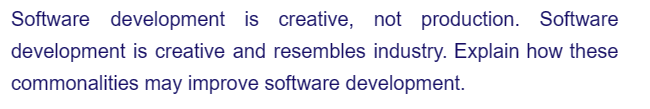 Software development is creative, not production. Software
development is creative and resembles industry. Explain how these
commonalities may improve software development.