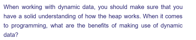 When working with dynamic data, you should make sure that you
have a solid understanding of how the heap works. When it comes
to programming, what are the benefits of making use of dynamic
data?