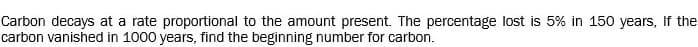 Carbon decays at a rate proportional to the amount present. The percentage lost is 5% in 150 years, If the
carbon vanished in 1000 years, find the beginning number for carbon.
