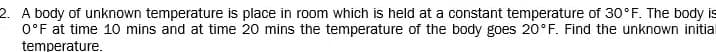 2. A body of unknown temperature is place in room which is held at a constant temperature of 30°F. The body is
O°F at time 10 mins and at time 20 mins the temperature of the body goes 20 F. Find the unknown initial
temperature.
