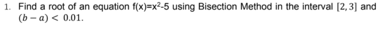 1. Find a root of an equation f(x)=x²-5 using Bisection Method in the interval [2,3] and
(b — а) < 0.01.
