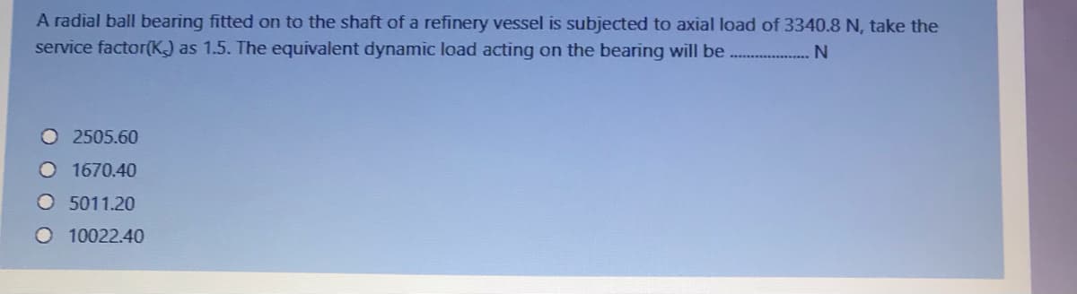 A radial ball bearing fitted on to the shaft of a refinery vessel is subjected to axial load of 3340.8 N, take the
service factor(K) as 1.5. The equivalent dynamic load acting on the bearing will be ...
2505.60
O 1670.40
O 5011.20
O 10022.40
