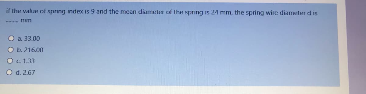 if the value of spring index is 9 and the mean diameter of the spring is 24 mm, the spring wire diameter d is
** . mm
O a. 33.00
O b. 216.00
O c. 1.33
O d. 2.67
