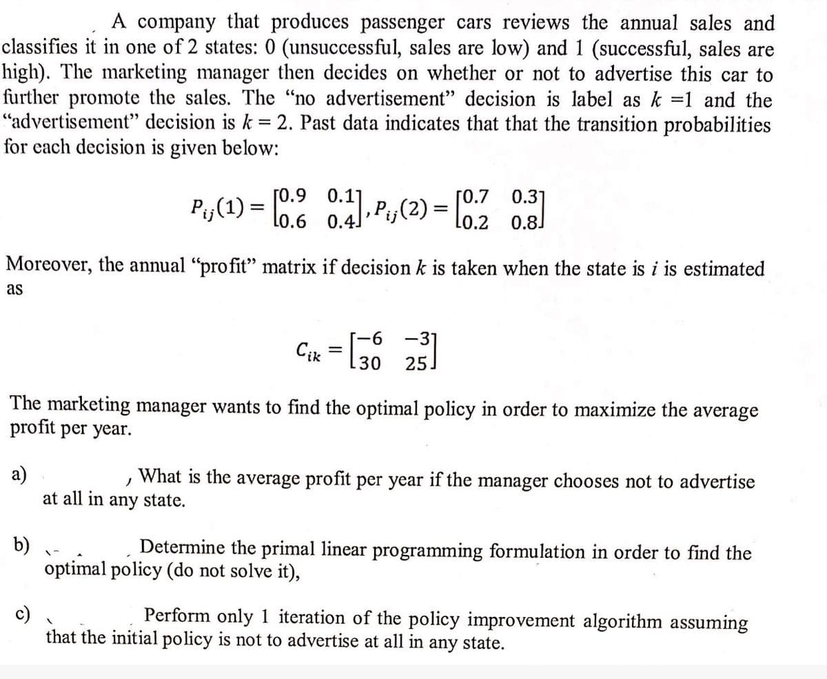 A company that produces passenger cars reviews the annual sales and
classifies it in one of 2 states: 0 (unsuccessful, sales are low) and 1 (successful, sales are
high). The marketing manager then decides on whether or not to advertise this car to
further promote the sales. The “no advertisement" decision is label as k =1 and the
"advertisement" decision is k = 2. Past data indicates that that the transition probabilities
for each decision is given below:
0.7
0.6 0.4) P,(2) = [2 08
Moreover, the annual "profit" matrix if decision k is taken when the state is i is estimated
as
9-
-3°
Cik
30
25.
The marketing manager wants to find the optimal policy in order to maximize the average
profit per year.
a)
at all in any state.
What is the average profit per year if the manager chooses not to advertise
b)
optimal policy (do not solve it),
Determine the primal linear programming formulation in order to find the
c)
that the initial policy is not to advertise at all in any state.
Perform only 1 iteration of the policy improvement algorithm assuming
