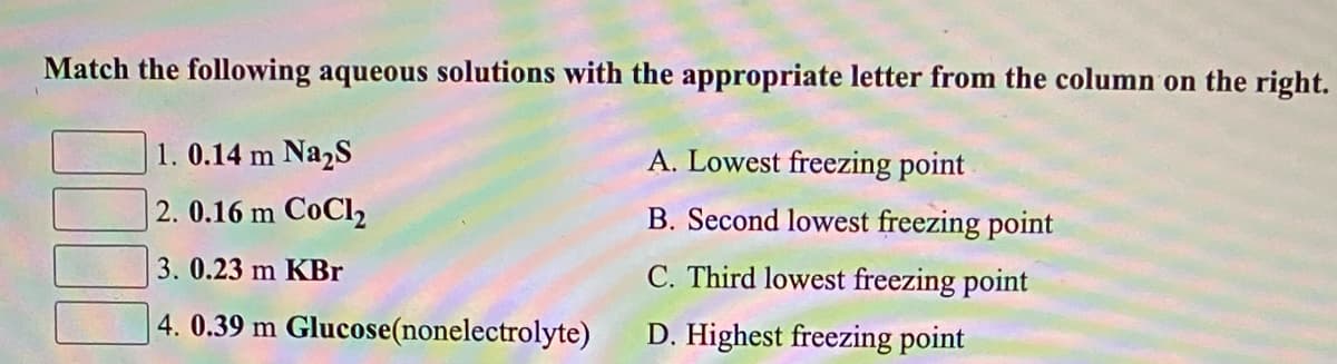 Match the following aqueous solutions with the appropriate letter from the column on the right.
1. 0.14 m Na2S
A. Lowest freezing point
2. 0.16 m CoCl2
B. Second lowest freezing point
3. 0.23 m KBr
C. Third lowest freezing point
4. 0.39 m Glucose(nonelectrolyte)
D. Highest freezing point
