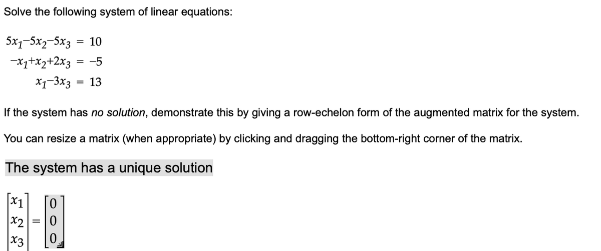 Solve the following system of linear equations:
5x1-5x2-5x3 10
-x1+x2+2x3 -5
x1-3x3
13
If the system has no solution, demonstrate this by giving a row-echelon form of the augmented matrix for the system.
You can resize a matrix (when appropriate) by clicking and dragging the bottom-right corner of the matrix.
The system has a unique solution
x2
x3
OO