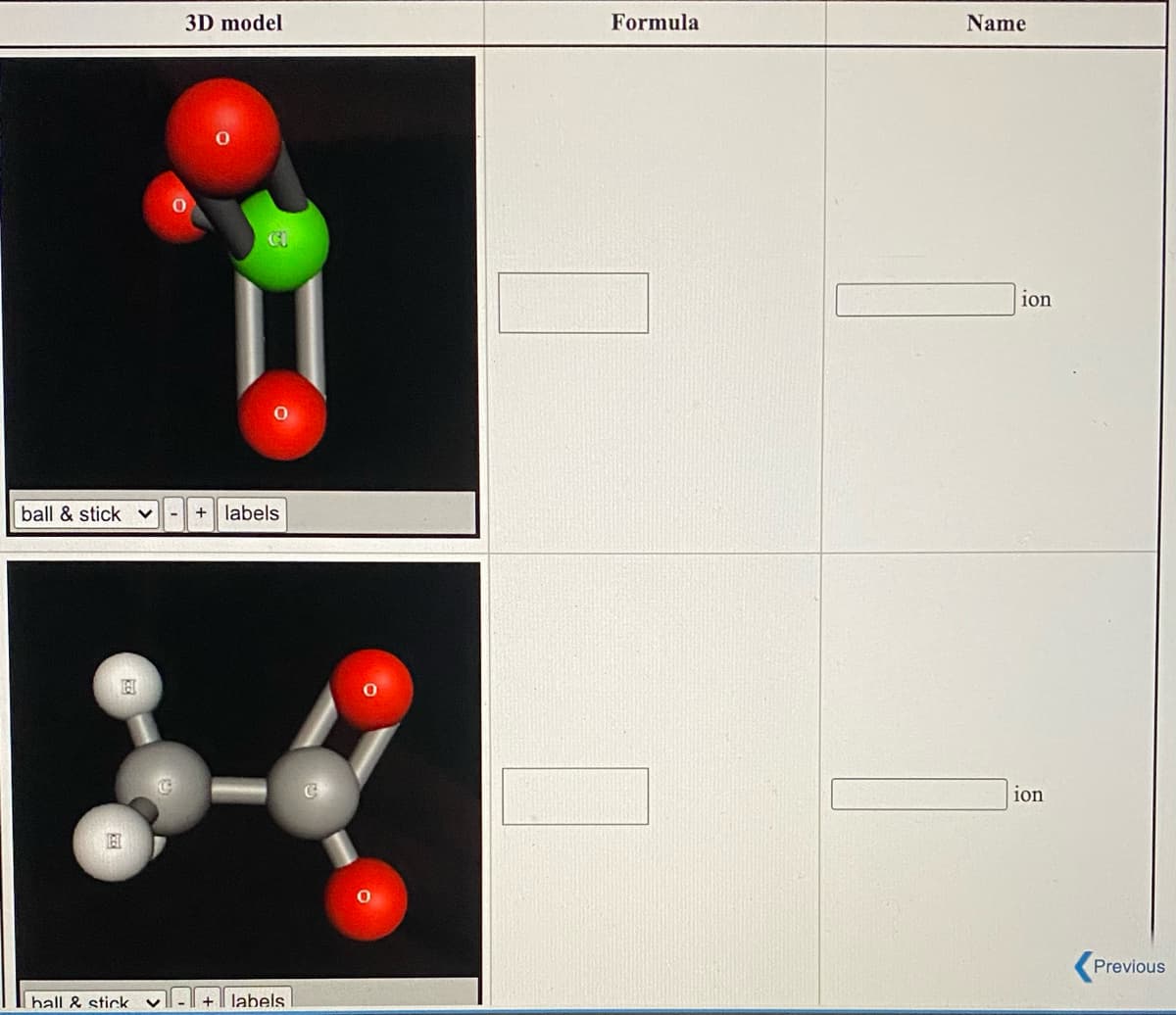 ### Molecular Structures and Their Properties

Welcome to the chemistry section where we explore different molecular structures and their properties. Below, you'll find two 3D models of ions, and your task is to identify their chemical formulas and names. 

#### Ion 1
**3D Model:**
- Type: Ball & Stick
- Representation: Includes labels
- The ion contains one chlorine (Cl) atom (green) and three oxygen (O) atoms (red).

**Assessment:**
- **Formula:** Fill in the correct chemical formula based on the 3D model.
- **Name:** Fill in the correct name of the ion ending with "ion."

![Ion 1](image-link)

#### Ion 2
**3D Model:**
- Type: Ball & Stick
- Representation: Includes labels
- The ion contains two carbon (C) atoms (gray), three hydrogen (H) atoms (white), and two oxygen (O) atoms (red).

**Assessment:**
- **Formula:** Fill in the correct chemical formula based on the 3D model.
- **Name:** Fill in the correct name of the ion ending with "ion."

![Ion 2](image-link)

Remember to carefully observe the given models and utilize your knowledge of chemistry to deduce the accurate formulas and names of these ions. Happy Learning!