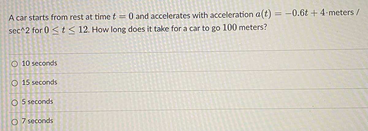 A car starts from rest at timet= 0 and accelerates with acceleration a(t) = -0.6t + 4-meters /
sec^2 for 0 <t< 12. How long does it take for a car to go 100 meters?
O 10 seconds
O 15 seconds
O 5 seconds
O 7 seconds
