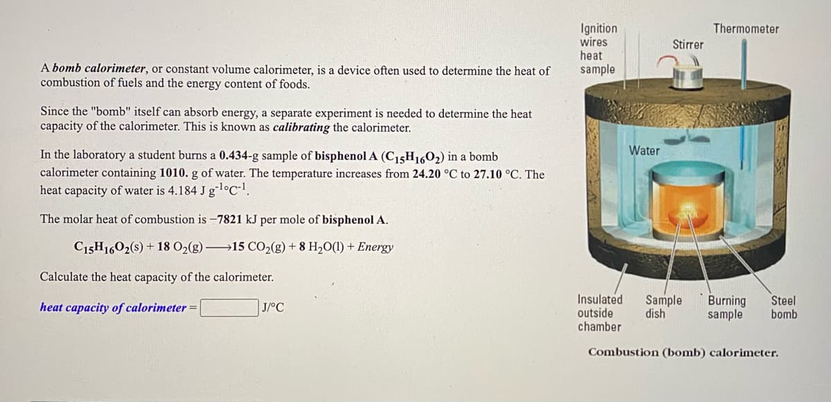 **Bomb Calorimeter**

**A bomb calorimeter**, or constant volume calorimeter, is a device often used to determine the heat of combustion of fuels and the energy content of foods.

Since the "bomb" itself can absorb energy, a separate experiment is needed to determine the heat capacity of the calorimeter. This is known as **calibrating** the calorimeter.

In the laboratory, a student burns a **0.434-g** sample of **bisphenol A (C₁₅H₁₆O₂)** in a bomb calorimeter containing **1010 g of water.** The temperature increases from **24.20 °C to 27.10 °C**. The heat capacity of water is **4.184 J g⁻¹°C⁻¹**.

The molar heat of combustion is **-7821 kJ per mole of bisphenol A**.

\[ C_{15}H_{16}O_{2}(s) + 18 O_{2}(g) \longrightarrow 15 CO_{2}(g) + 8 H_2O(l) + \text{Energy} \]

Calculate the heat capacity of the calorimeter.

\[ \text{heat capacity of calorimeter} = \boxed{ \ \ \ \ } \text{J/°C} \]

**Diagram Explanation:**

The diagram to the right shows a **Combustion (bomb) calorimeter** with the following components:

1. **Ignition wires heat sample**: Wires used to ignite the sample in the bomb.
2. **Stirrer**: Ensures uniform temperature distribution in the water.
3. **Thermometer**: Measures the temperature of the water.
4. **Insulated outside chamber**: Minimizes heat loss to the surroundings.
5. **Sample dish**: Holds the sample to be combusted.
6. **Burning sample**: The substance undergoing combustion.
7. **Steel bomb**: Contains the reaction to ensure constant volume.
8. **Water**: Absorbs the heat from the reaction.