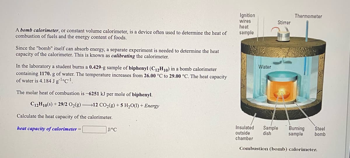 ### Understanding Bomb Calorimetry

A **bomb calorimeter**, or constant volume calorimeter, is a device often used to determine the heat of combustion of fuels and the energy content of foods.

Since the "bomb" itself can absorb energy, a separate experiment is needed to determine the heat capacity of the calorimeter. This is known as **calibrating the calorimeter**.

#### Laboratory Experiment Example

In the laboratory, a student burns a **0.429-g sample of biphenyl (C₁₂H₁₀)** in a bomb calorimeter containing **1170. g of water**. The temperature increases from **26.00 °C** to **29.00 °C**. The heat capacity of water is **4.184 J g⁻¹°C⁻¹**.

The molar heat of combustion is **–6251 kJ per mole** of biphenyl.

The chemical equation for this reaction is:  
\[ \text{C}_{12}\text{H}_{10}(s) + \frac{29}{2} \text{O}_2(g) \rightarrow 12 \text{CO}_2(g) + 5 \text{H}_2\text{O}(l) + \text{Energy} \]

Calculate the heat capacity of the calorimeter.

\[ \text{heat capacity of calorimeter} = \_\_\_\_\_\_\_\_\_ \text{ J/°C} \]

### Diagram Explanation

The diagram on the right shows the internal structure of a combustion (bomb) calorimeter. Here's a detailed explanation:

- **Ignition Wires:** Deliver an electrical spark to ignite the fuel sample.
- **Thermometer:** Measures the temperature change in the water.
- **Stirrer:** Ensures even heat distribution in the water.
- **Water:** Surrounds the sample, absorbing the heat released from the combustion.
- **Sample Dish:** Holds the sample to be combusted.
- **Burning Sample:** The sample that is combusted to measure its heat of combustion.
- **Steel Bomb:** The robust container where the combustion reaction takes place.
- **Insulated Outside Chamber:** Minimizes heat exchange with the surroundings, ensuring accurate measurements.

#### Calorimeter Setup
The sample is placed in the sample dish inside the steel bomb, which is then filled with oxygen. The bomb is sealed and placed in the insulated chamber filled with