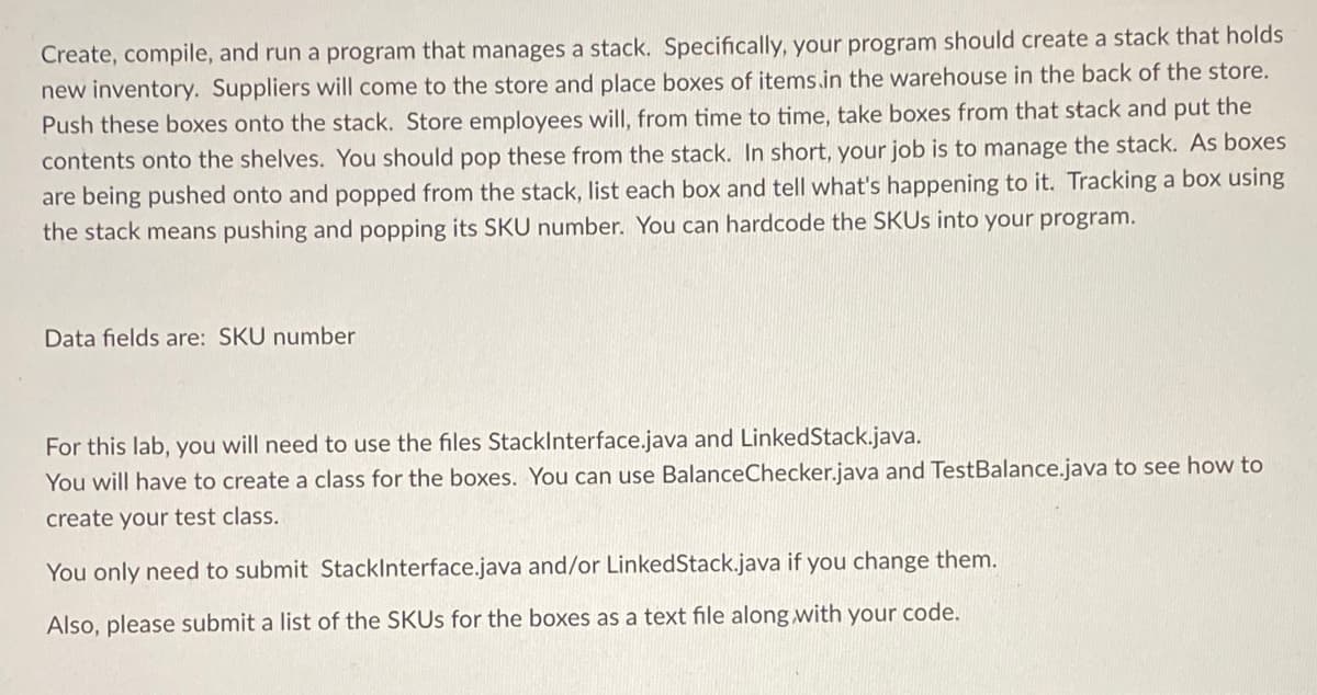 Create, compile, and run a program that manages a stack. Specifically, your program should create a stack that holds
new inventory. Suppliers will come to the store and place boxes of items.in the warehouse in the back of the store.
Push these boxes onto the stack. Store employees will, from time to time, take boxes from that stack and put the
contents onto the shelves. You should pop these from the stack. In short, your job is to manage the stack. As boxes
are being pushed onto and popped from the stack, list each box and tell what's happening to it. Tracking a box using
the stack means pushing and popping its SKU number. You can hardcode the SKUs into your program.
Data fields are: SKU number
For this lab, you will need to use the files StackInterface.java and LinkedStack.java.
You will have to create a class for the boxes. You can use BalanceChecker.java and TestBalance.java to see how to
create your test class.
You only need to submit StackInterface.java and/or LinkedStack.java if you change them.
Also, please submit a list of the SKUs for the boxes as a text file along with your code.