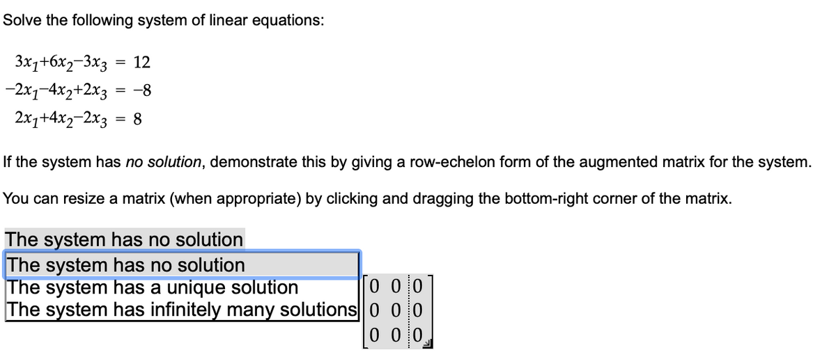 Solve the following system of linear equations:
3x1+6x2-3x3 = 12
-2x1-4x2+2x3
= -8
2x₁+4x2-2x3 = 8
If the system has no solution, demonstrate this by giving a row-echelon form of the augmented matrix for the system.
You can resize a matrix (when appropriate) by clicking and dragging the bottom-right corner of the matrix.
The system has no solution
The system has no solution
The system has a unique solution
Го оо
The system has infinitely many solutions 0 00
0 0 0