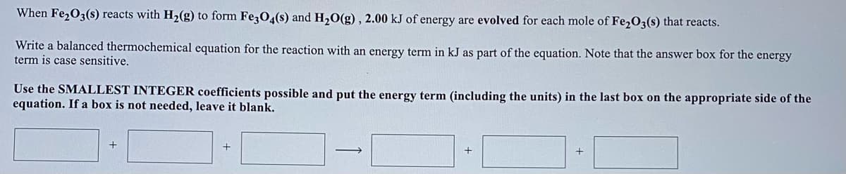 When Fe,O3(s) reacts with H,2(g) to form Fe304(s) and H,0(g) , 2.00 kJ of energy are evolved for each mole of Fe2O3(s) that reacts.
Write a balanced thermochemical equation for the reaction with an energy term in kJ as part of the equation. Note that the answer box for the energy
term is case sensitive.
Use the SMALLEST INTEGER coefficients possible and put the energy term (including the units) in the last box on the appropriate side of the
equation. If a box is not needed, leave it blank.
