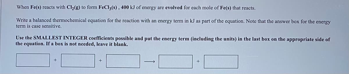 When Fe(s) reacts with Cl2(g) to form FeCl3(s) , 400 kJ of energy are evolved for each mole of Fe(s) that reacts.
Write a balanced thermochemical equation for the reaction with an energy term in kJ as part of the equation. Note that the answer box for the energy
term is case sensitive.
Use the SMALLEST INTEGER coefficients possible and put the energy term (including the units) in the last box on the appropriate side of
the equation. If a box is not needed, leave it blank.
