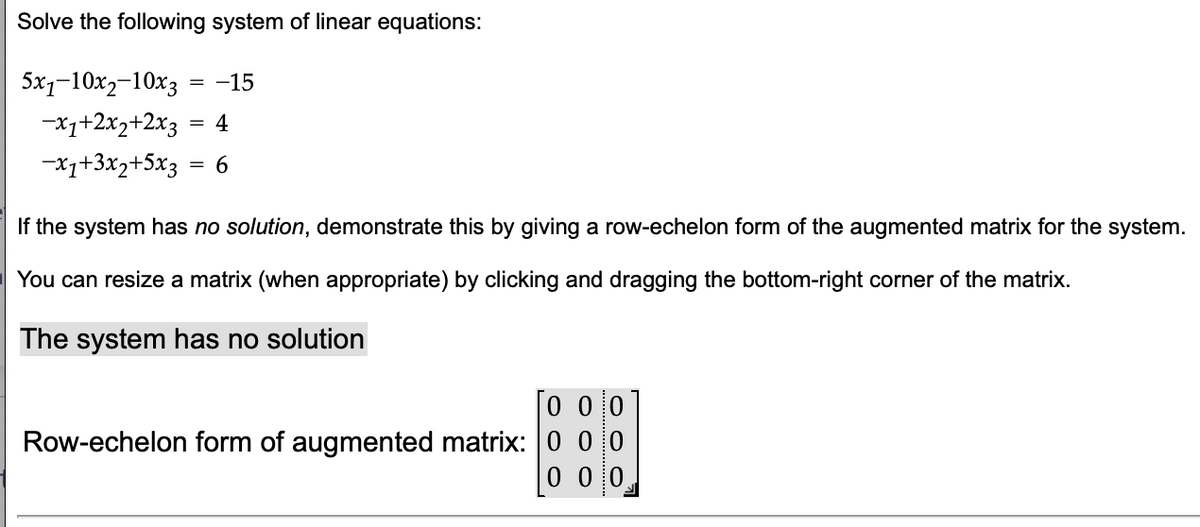 Solve the following system of linear equations:
5x110x2-10x3
-15
-x1+2x2+2x3 4
=
-x1+3x2+5x3
6
If the system has no solution, demonstrate this by giving a row-echelon form of the augmented matrix for the system.
You can resize a matrix (when appropriate) by clicking and dragging the bottom-right corner of the matrix.
The system has no solution
000
Row-echelon form of augmented matrix: 0 0 0
0 0 0