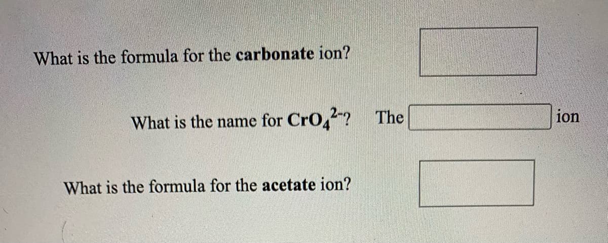 ### Chemistry Ion Identification Exercise

#### Questions:

1. **What is the formula for the carbonate ion?**
   \[ \_\_\_\_\_\_\_\_\_\_\_ \]

2. **What is the name for \( \text{CrO}_{4}^{2-} \)?**
   \[ \text{The} \_\_\_\_\_\_ \text{ion} \]

3. **What is the formula for the acetate ion?**
   \[ \_\_\_\_\_\_\_\_\_\_\_ \]

#### Explanation of Questions:

1. The carbonate ion is a common polyatomic ion that consists of carbon and oxygen atoms.

2. The ion \( \text{CrO}_{4}^{2-} \) consists of chromium and oxygen atoms, and understanding its name requires familiarity with common polyatomic ions.

3. The acetate ion is a polyatomic ion containing carbon, hydrogen, and oxygen. It is commonly found in many organic compounds.

Please fill in the blanks with the appropriate chemical formulas or names based on your chemical knowledge.

This exercise is designed to test your understanding of common polyatomic ions and their respective formulas or names.