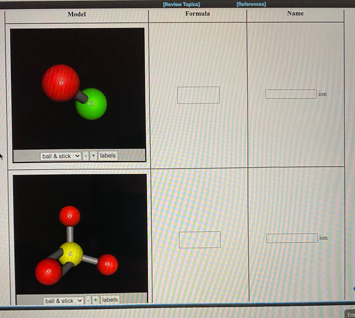 **Molecular Models and Ions: Understanding the Structures**

In this section, we explore the structural models of two different ions, comparing their molecular geometries and compositions. 

### Model 1: Chlorate Ion

**Image Description:**
- **Model Type:** Ball & Stick
- **Description:** The model shows a molecule with three atoms: one large red atom labeled "O" (oxygen) and one smaller green atom labeled "Cl" (chlorine). The atoms are connected by sticks representing bonds. 
- **Configuration:** Oxygen and Chlorine are connected linearly.

**Molecular Formula:**
\[ \_\_\_\_\_\ ]

**Name:**
\[ \_\_\_\_\_\ ] ion

### Model 2: Sulfate Ion

**Image Description:**
- **Model Type:** Ball & Stick
- **Description:** This model represents a more complex structure involving four red atoms labeled "O" (oxygen) and a yellow atom labeled "S" (sulfur) at the center. The sulfur atom is bonded to each of the four oxygen atoms. 
- **Configuration:** The structure has a tetrahedral arrangement, with the sulfur atom at the center and the oxygen atoms positioned symmetrically around it.

**Molecular Formula:**
\[ \_\_\_\_\_\ ]

**Name:**
\[ \_\_\_\_\_\ ] ion

### Key Questions:
1. Identify the chemical formulas based on the structural models provided.
2. Provide the proper names for each ion depicted.

**Hints:**
- For the first model, recall that the combination of chlorine and oxygen typically forms a chlorate ion.
- For the second model, remember that the tetrahedral arrangement with sulfur and oxygen atoms often forms a sulfate ion.

Analyzing molecular models, like the ones shown, helps in understanding the spatial arrangement of atoms and the structure-function relationship in chemical compounds.