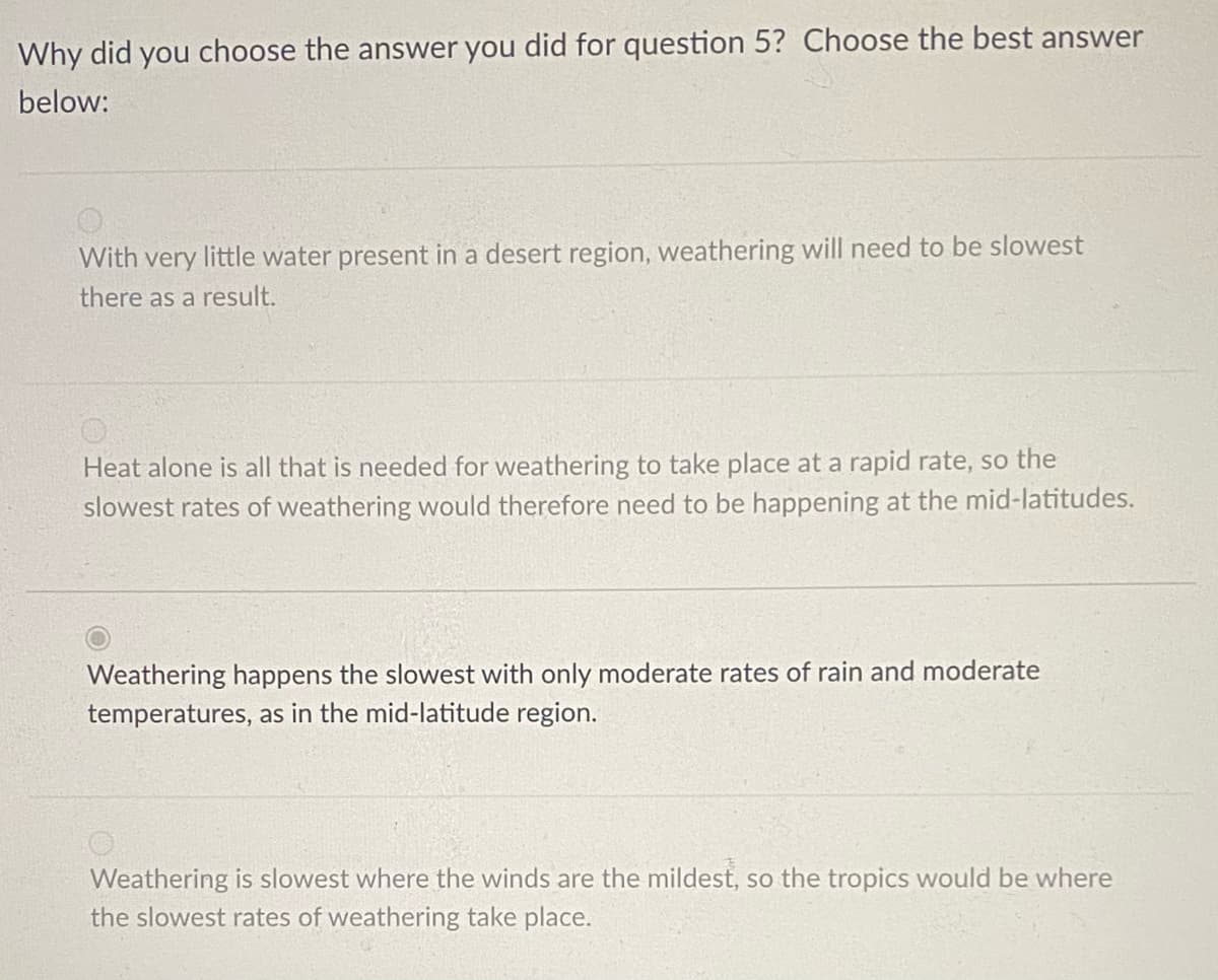 Why did you choose the answer you did for question 5? Choose the best answer
below:
With very little water present in a desert region, weathering will need to be slowest
there as a result.
Heat alone is all that is needed for weathering to take place at a rapid rate, so the
slowest rates of weathering would therefore need to be happening at the mid-latitudes.
Weathering happens the slowest with only moderate rates of rain and moderate
temperatures, as in the mid-latitude region.
Weathering is slowest where the winds are the mildest, so the tropics would be where
the slowest rates of weathering take place.
