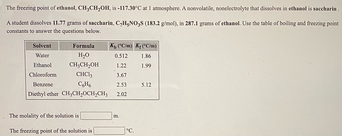 The freezing point of ethanol, CH3CH2OH, is -117.30°C at 1 atmosphere. A nonvolatile, nonelectrolyte that dissolves in ethanol is saccharin.
A student dissolves 11.77 grams of saccharin, C,H;NO3S (183.2 g/mol), in 287.1 grams of ethanol. Use the table of boiling and freezing point
constants to answer the questions below.
Solvent
Formula
Kp (°C/m) Kf (°C/m)
Water
H2O
0.512
1.86
Ethanol
CH;CH2OH
1.22
1.99
Chloroform
CHCI3
3.67
Benzene
C,H6
2.53
5.12
Diethyl ether CH3CH,OCH2CH3
2.02
The molality of the solution is
m.
The freezing point of the solution is
°C.
