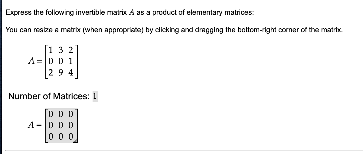 Express the following invertible matrix A as a product of elementary matrices:
You can resize a matrix (when appropriate) by clicking and dragging the bottom-right corner of the matrix.
[132
A = 0 0 1
294
Number of Matrices: 1
Го о о
000
000
A =