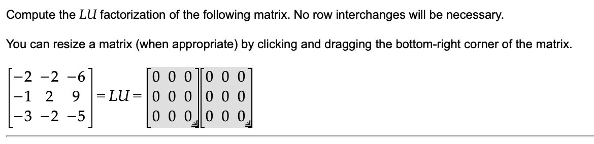 Compute the LU factorization of the following matrix. No row interchanges will be necessary.
You can resize a matrix (when appropriate) by clicking and dragging the bottom-right corner of the matrix.
[-2 -2 -6]
-1 2 9
-3 -2 -5
= LU
=
0 0 0
0 0 0
0 0 0
0 0 0
0 0 0
0 0 0