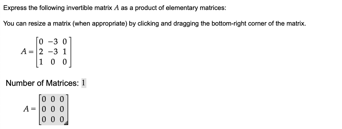 Express the following invertible matrix A as a product of elementary matrices:
You can resize a matrix (when appropriate) by clicking and dragging the bottom-right corner of the matrix.
[o
-30
A = 2 -3 1
1
0 0
Number of Matrices: 1
To 0 0
000
000
A =