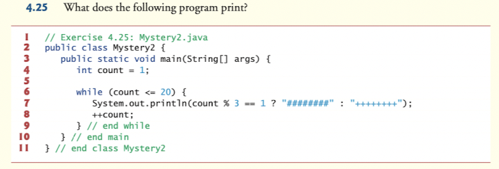 4.25 What does the following program print?
I // Exercise 4.25: Mystery2.java
2
public class Mystery2 {
public static void main(String[] args) {
4
5
6
int count = 1;
while (count <= 20) {
System.out.println(count % 3 = 1 ?
7
"++++++++");
8
++count;
} // end while
} // end main
II } // end class Mystery2
9
10
