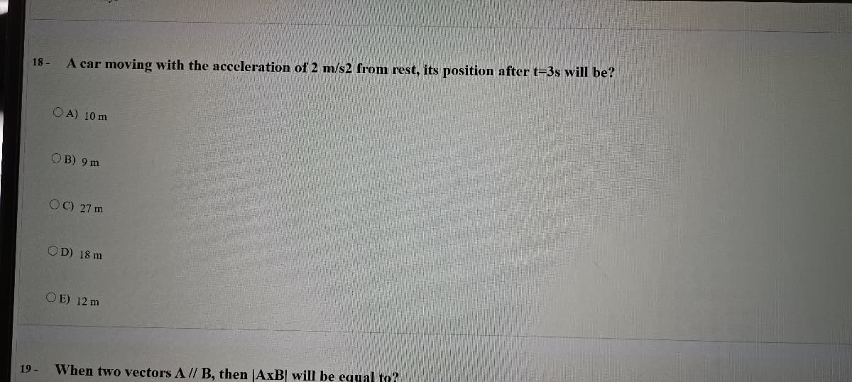 18 -
A car moving with the acceleration of 2 m/s2 from rest, its position after t-3s will be?
O A) 10 m
OB) 9 m
OC) 27 m
OD) 18 m
OE) 12 m
19 -
When two vectors A // B, then |AxB| will be egyal to?
