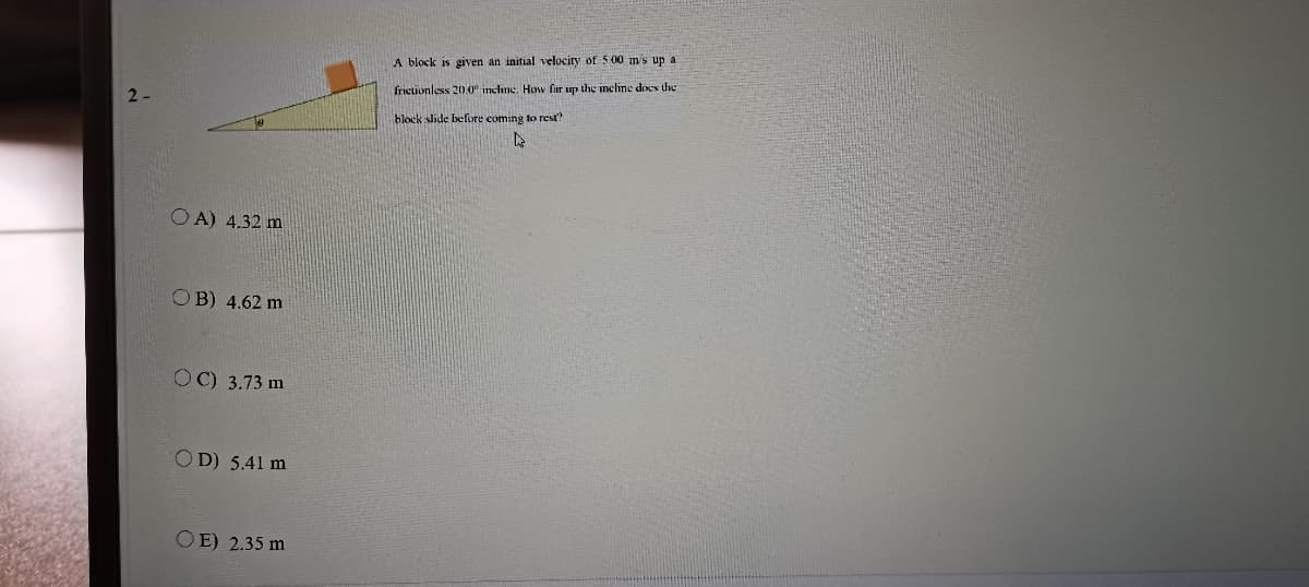 A block is given an initial velocity of 500 m's up a
fricionless 200 incline. How fir up the incline does the
block slide before coming to rest?
O A) 4.32 m
OB) 4.62 m
OC) 3.73 m
OD) 5.41 m
OE) 2.35 m
