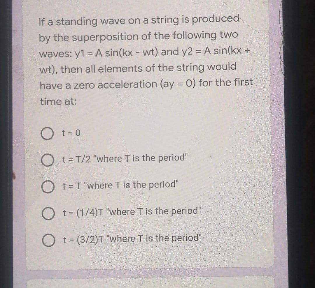 If a standing wave on a string is produced
by the superposition of the following two
waves: y1 = A sin(kx - wt) and y2 = A sin(kx +
wt), then all elements of the string would
have a zero acceleration (ay = 0) for the first
%3D
time at:
O t = 0
O t= T/2 "where T is the period"
O t = T "where T is the period"
%3D
O t= (1/4)T "where T is the period"
O t= (3/2)T "where T is the period"
