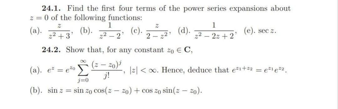 24.1. Find the first four terms of the power series expansions about
z = 0 of the following functions:
1
1
(a).
z2 +3
(b).
z2 – 2
(c). (d). 2 (e). sec z.
2 –
2z +
24.2. Show that, for any constant zo E C,
(z – z0)i
j!
(а). е — е*0
|2| < o0. Hence, deduce that ež1+22 = e%i e2.
j=0
(b). sin z = sin zo cos(z - zo) + cos zo sin(z – zo).
