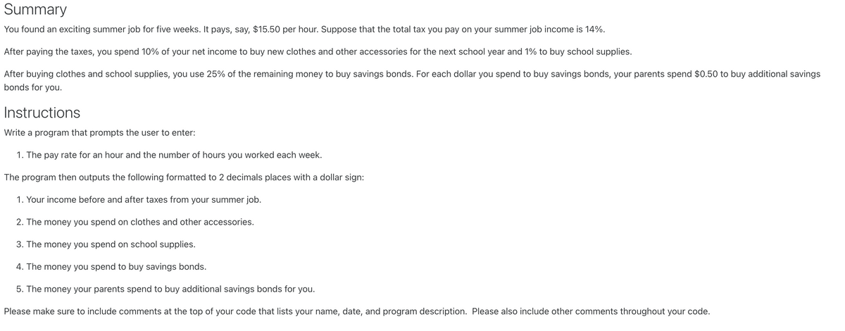 Summary
You found an exciting summer job for five weeks. It pays, say, $15.50 per hour. Suppose that the total tax you pay on your summer job income is 14%.
After paying the taxes, you spend 10% of your net income to buy new clothes and other accessories for the next school year and 1% to buy school supplies.
After buying clothes and school supplies, you use 25% of the remaining money to buy savings bonds. For each dollar you spend to buy savings bonds, your parents spend $0.50 to buy additional savings
bonds for you.
Instructions
Write a program that prompts the user to enter:
1. The pay rate for an hour and the number of hours you worked each week.
The program then outputs the following formatted to 2 decimals places with a dollar sign:
1. Your income before and after taxes from your summer job.
2. The money you spend on clothes and other accessories.
3. The money you spend on school supplies.
4. The money you spend to buy savings bonds.
5. The money your parents spend to buy additional savings bonds for you.
Please make sure to include comments at the top of your code that lists your name, date, and program description. Please also include other comments throughout your code.
