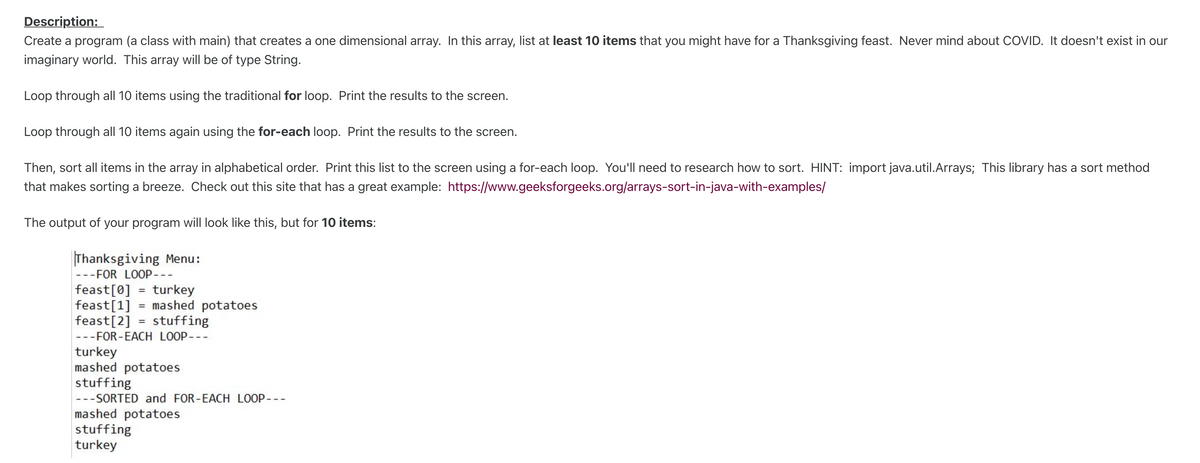 Description:
Create a program (a class with main) that creates
one dimensional array. In this array, list at least 10 items that you might have for a Thanksgiving feast. Never mind about COVID. It doesn't exist in our
imaginary world. This array will be of type String.
Loop through all 10 items using the traditional for loop. Print the results to the screen.
Loop through all 10 items again using the for-each loop. Print the results to the screen.
Then, sort all items in the array in alphabetical order. Print this list to the screen using a for-each loop. You'll need to research how to sort. HINT: import java.util.Arrays; This library has a sort method
that makes sorting a breeze. Check out this site that has a great example: https://www.geeksforgeeks.org/arrays-sort-in-java-with-examples/
The output of your program will look like this, but for 10 items:
Thanksgiving Menu:
---FOR LOOP---
feast[0] = turkey
feast[1]
feast[2] = stuffing
mashed potatoes
---FOR-EACH LOOP---
turkey
mashed potatoes
stuffing
---SORTED and FOR-EACH LOOP---
mashed potatoes
stuffing
turkey
