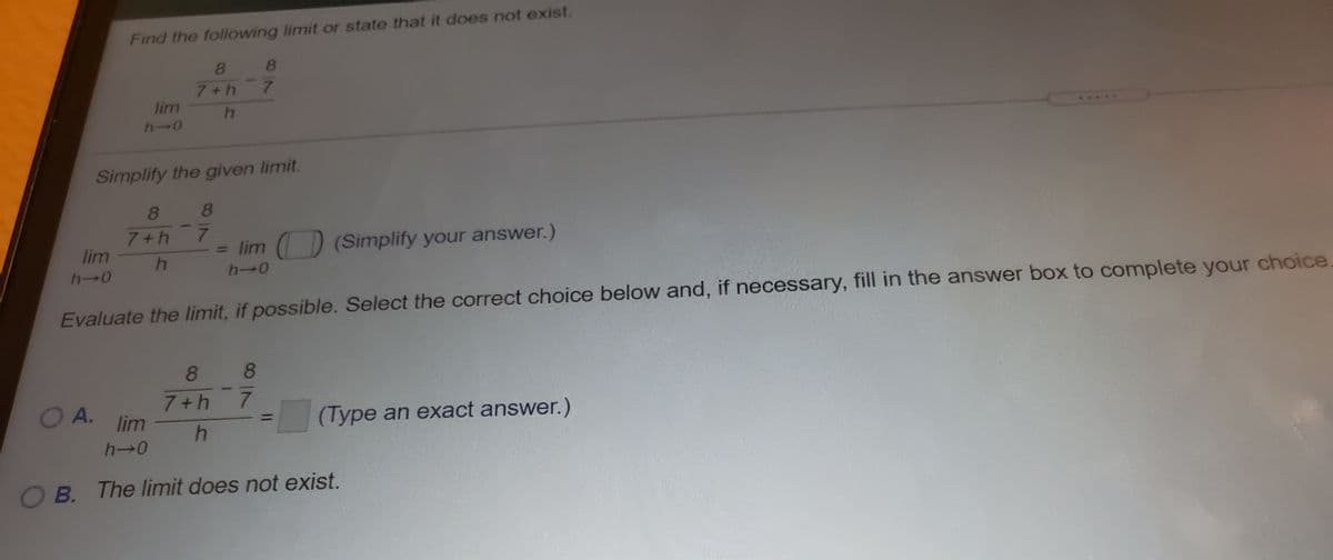 Find the following limit or state that it does not exist.
8.
8.
7+h
7.
lim
h-0
Simplify the given limit.
8
8.
7+h 7
lim
= lim () (Simplify your answer.)
h→0
h-0
Evaluate the limit, if possible. Select the correct choice below and, if necessary, fill in the answer box to complete your choice
88
O A.
7+h 7
lim
(Type an exact answer.)
h→0
O B. The limit does not exist.
