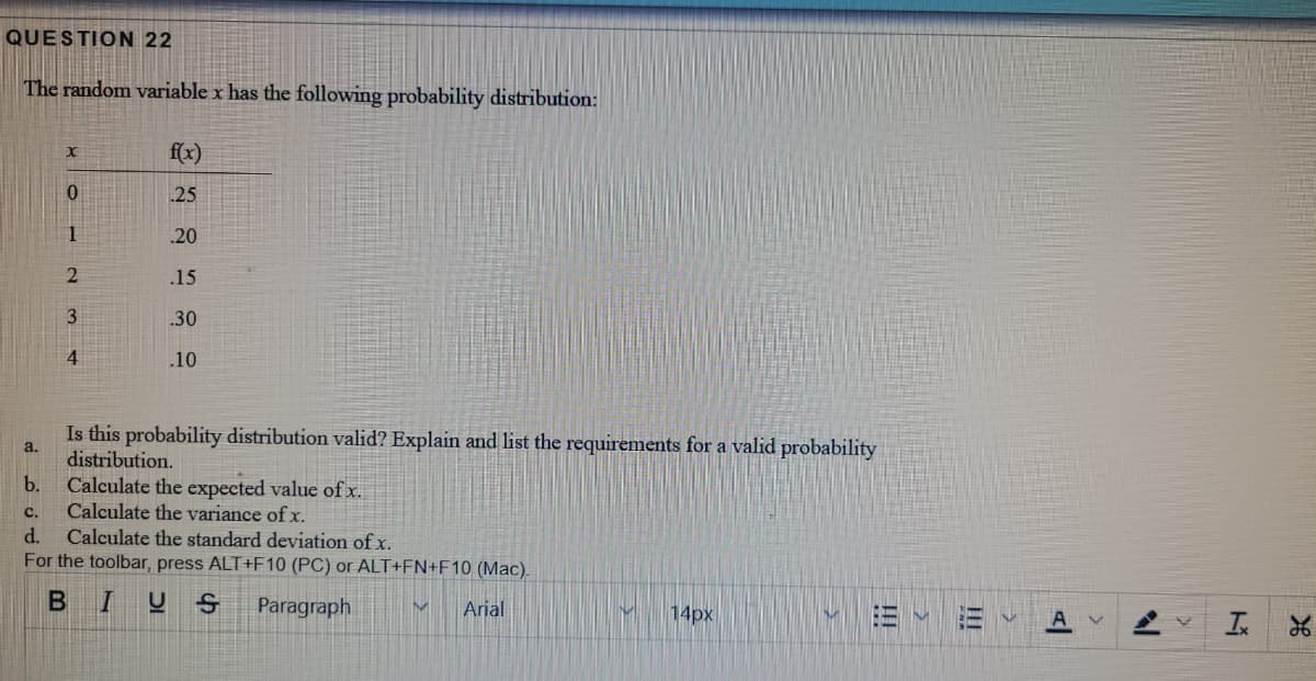 QUESTION 22
The random variable x has the following probability distribution:
fx)
25
1
20
.15
3
.30
4
.10
Is this probability distribution valid? Explain and list the requirements for a valid probability
a.
distribution.
b.
Calculate the expected value of x.
Calculate the variance of x.
Calculate the standard deviation of x.
For the toolbar, press ALT+F10 (PC) or ALT+FN+F10 (Mac).
с.
d.
BIUS
Paragraph
Arial
14px
!!
