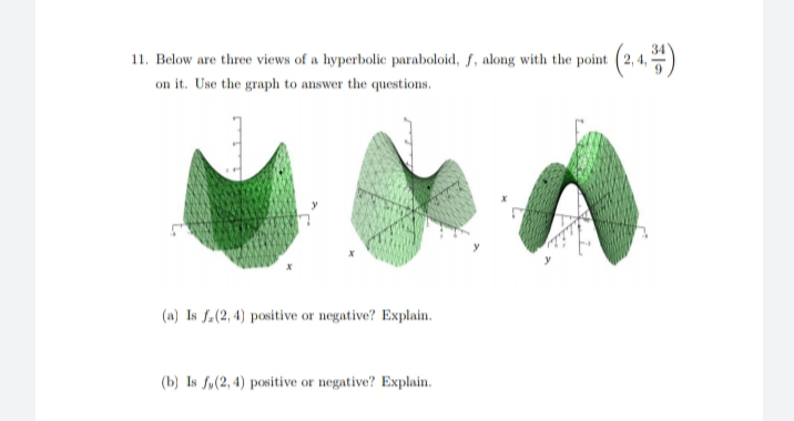 11. Below are three views of a hyperbolic paraboloid, f, along with the point (2, 4, )
on it. Use the graph to answer the questions.
(2.4)
(a) Is f.(2, 4) positive or negative? Explain.
(b) Is fy(2, 4) positive or negative? Explain.
