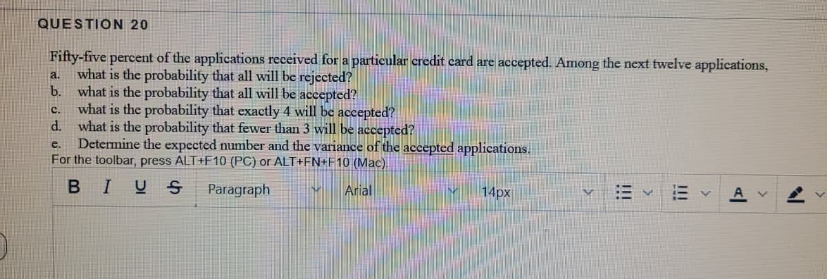 QUESTION 20
Fifty-five percent of the applications received for a particular credit card are accepted. Among the next twelve applications,
what is the probability that all will be rejected?
b. what is the probability that all will be accepted?
what is the probability that exactly 4 will be accepted?
d. what is the probability that fewer than 3 will be accepted?
Determine the expected number and the variance of the accepted applications.
For the toolbar, press ALT+F10 (PC) or ALT+FN+F10 (Mac).
a.
C.
e.
BIU S
Paragraph
Arial
14px
!!!
