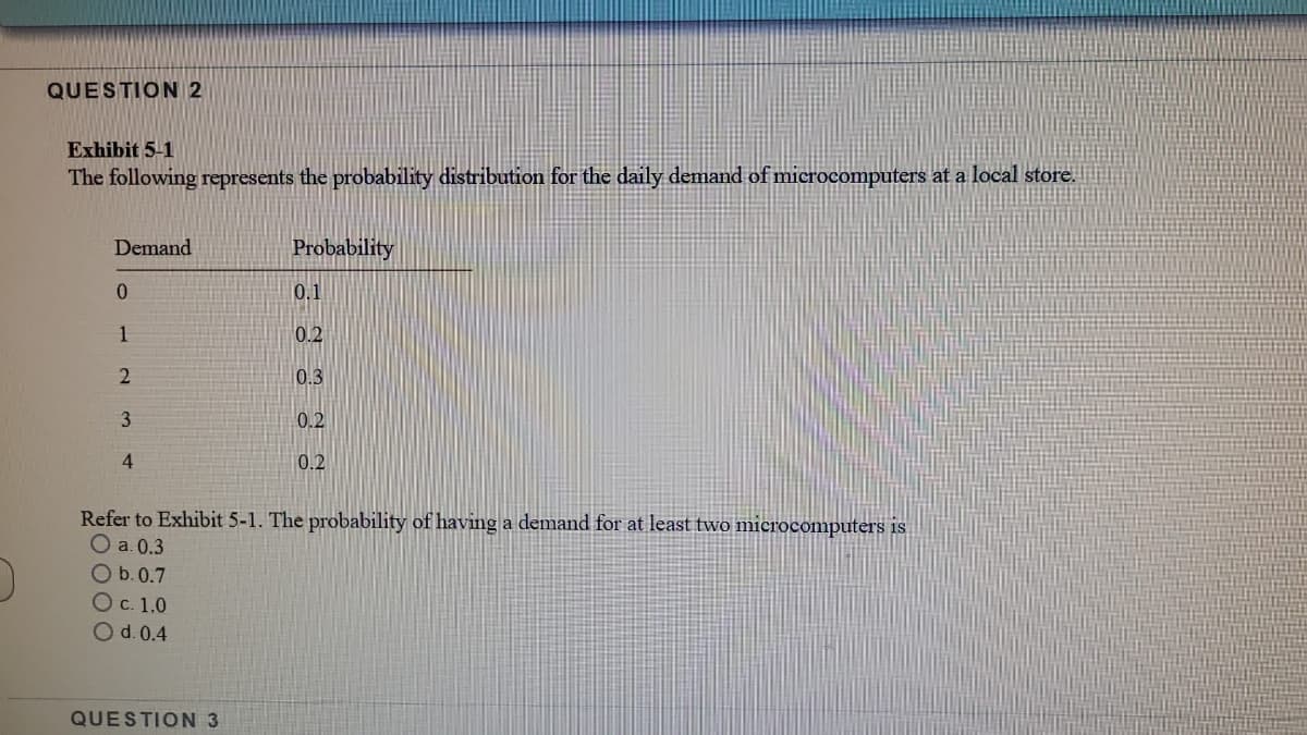 QUESTION 2
Exhibit 5-1
The following represents the probability distribution for the daily demand of microcomputers at a local store.
Demand
Probability
0.
0.1
1
0.2
0.3
3
0.2
4
0.2
Refer to Exhibit 5-1. The probability of having a demand for at least two microcomputers is
O a. 0.3
O b.0.7
Ос. 1.0
Od.0.4
QUESTION 3
