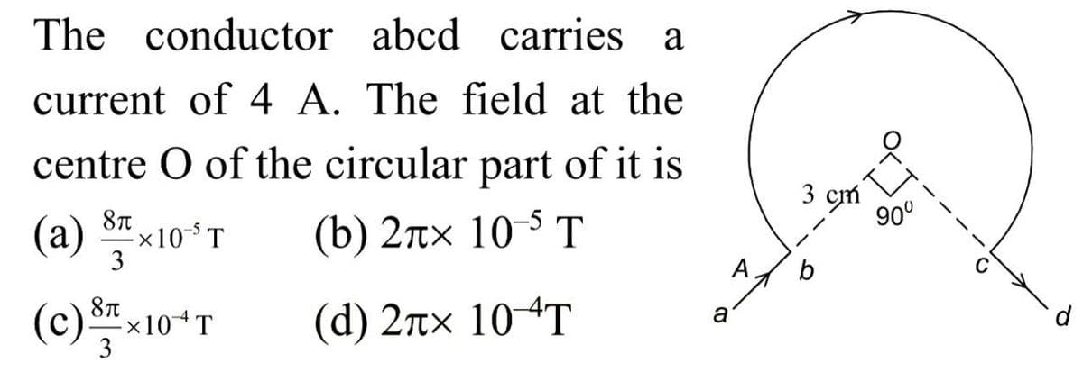 The conductor abcd carries a
current of 4 A. The field at the
centre O of the circular part of it is
8π
(a) S×10-³ T
(b) 2лx 10-5 T
3
A
(c) x10+ T
8π
3
(d) 2лx 10 T
a
3 cm
b
90°
d