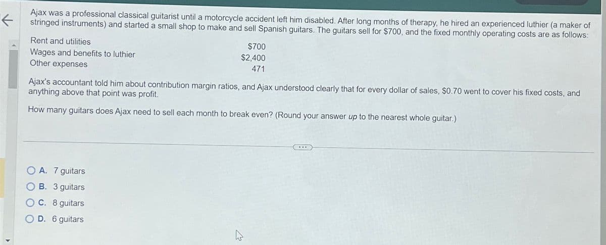 ←
Ajax was a professional classical guitarist until a motorcycle accident left him disabled. After long months of therapy, he hired an experienced luthier (a maker of
stringed instruments) and started a small shop to make and sell Spanish guitars. The guitars sell for $700, and the fixed monthly operating costs are as follows:
Rent and utilities
Wages and benefits to luthier
Other expenses
$700
$2,400
471
Ajax's accountant told him about contribution margin ratios, and Ajax understood clearly that for every dollar of sales, $0.70 went to cover his fixed costs, and
anything above that point was profit.
How many guitars does Ajax need to sell each month to break even? (Round your answer up to the nearest whole guitar.)
A. 7 guitars
B. 3 guitars
C. 8 guitars
D. 6 guitars