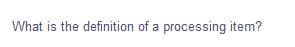 What is the definition of a processing item?
