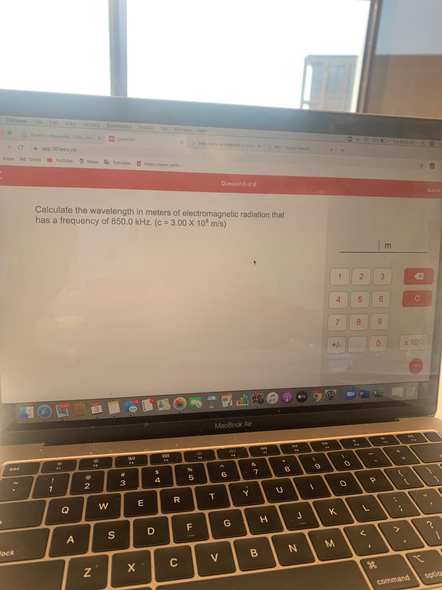 Chrome File Edit View History Bookmarks People
Trunity | Molecules, Cells, and
Tab Window Help
O Chem101
a app.101edu.co
G how many nanometers in a me X
G khz - Google Search
62%
Tue 9:28 AM
Apps M Gmail
D
O YouTube O Maps Translate
3 https://www.carth
Question 5 of 8
Submit
Calculate the wavelength in meters of electromagnetic radiation that
has a frequency of 850.0 kHz. (c = 3.00 X 108 m/s)
%3D
m
4
C
7
8
9.
+/-
х 100
10.477
118
dtv
...
MacBook Air
288
FS
+
F3
esc
FI
&
#3
$
8
!
5
6
1
Y
Q
W
E
K
F
G
S
D
>
Wock
M
C
V
option
command
R
