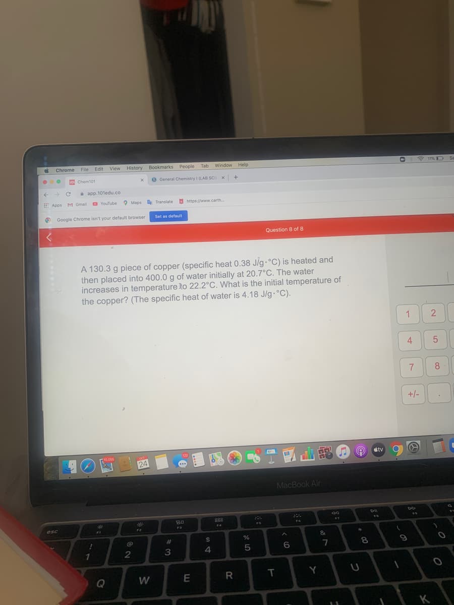 Chrome
File Edit
View History
Bookmarks People Tab
Window Help
11%D
Se
1o Chem101
O General Chemistry I (LAB SCI) x +
à app. 101edu.co
Apps
M Gmail
O YouTuben
O Maps
A Translate
https://www.carth.
Google Chrome isn't your default browser
Set as default
Question 8 of 8
A 130.3 g piece of copper (specific heat 0.38 J/g.°C) is heated and
then placed into 400.0 g of water initially at 20.7°C. The water
increases in temperature to 22.2°C. What is the initial temperature of
the copper? (The specific heat of water is 4.18 J/g.°C).
1.
4
7
+/-
122
10,055
étv
OCT
24
MacBook Air
esc
F4
FS
F1
F2
F3
%23
$4
&
3
4
5
7
8.
1
Q
W
Y
K
2.
