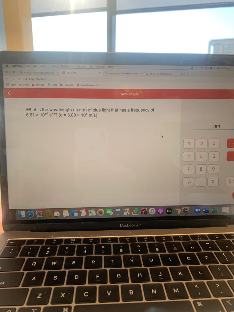 Chrome File Edit View History Bookmarks People Tab Window Help
O ? 69% D
Tue 9:04 AM
Trunity | Molecules, Cells, and X
10 Chem101
G how many nanometers in a me x G 1e+9-Google Search
a app.101edu.co
E Apps M Gmail
O YouTube
O Maps
A Translate
https://www.carth.
Question 4 of 8
What is the wavelength (in nm) of blue light that has a frequency of
6.61 x 1014 s 1? (c = 3.00 × 10® m/s)
nm
3
4
8
9.
+/-
118
etv
1475
3.
MacBook Air
80
888
FS
esc
F2
F3
&
#
$
8
2
3
4
P
Q
W
E
K
G
A
S
ck
C
V
38
21
1-
