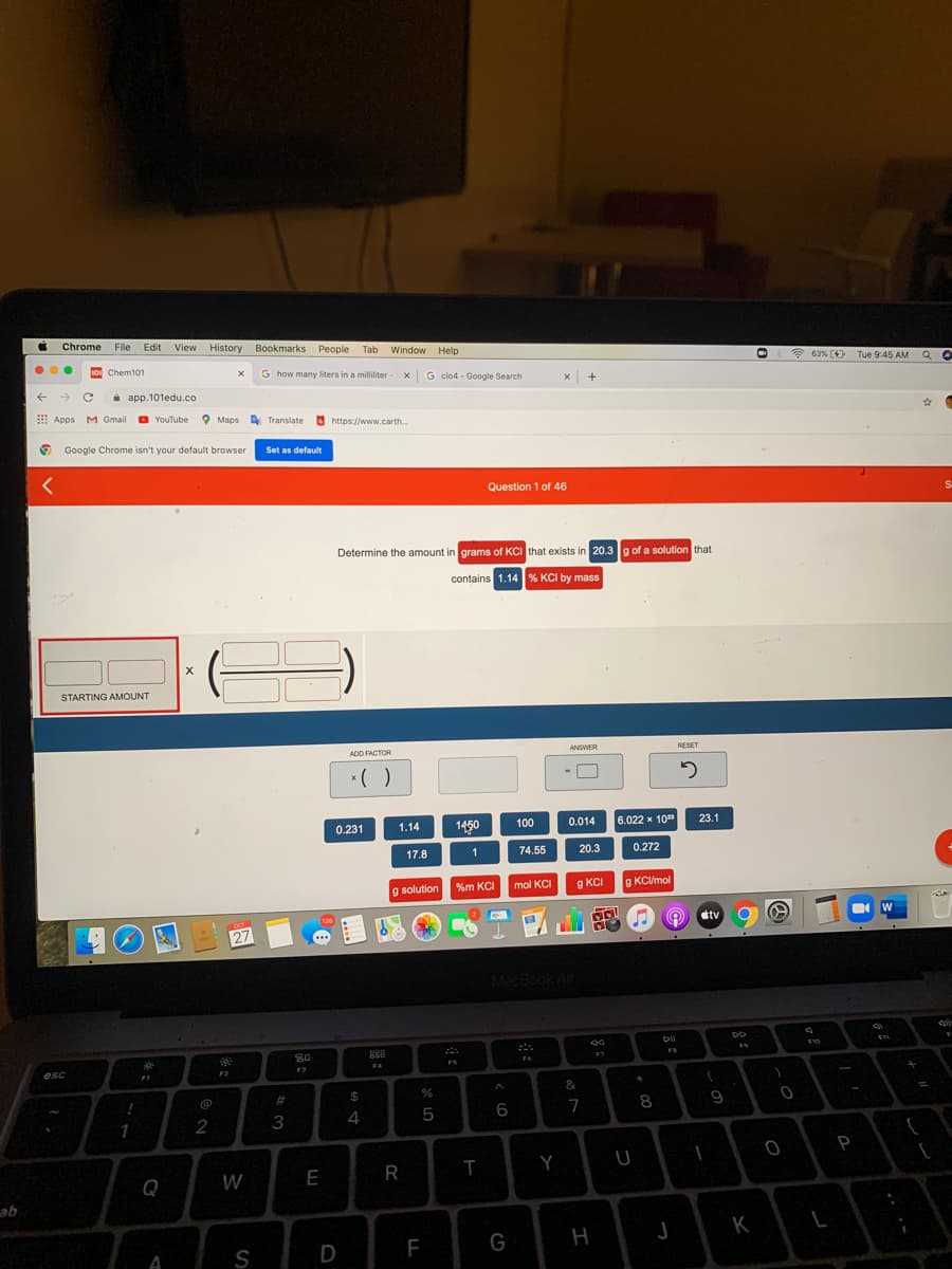 i Chrome
File
Edit View History Bookmarks People Tab Window Help
1o Chem101
G how many liters in a milliliter X
* 63% (4) Tue 9:45 AM Q O
G clo4 - Google Search
i app.101edu.co
E Apps M Gmail O
YouTube 9 Maps
A Translate
https://www.carth.
O Google Chrome isn't your default browser
Set as default
Question 1 of 46
Determine the amount in grams of KCI that exists in 20.3g of a solution that
contains 1.14 % KCI by mass
STARTING AMOUNT
ADD FACTOR
ANSWER
RESET
*( )
0.231
1450
100
0.014
6.022 x 10
1.14
23.1
17.8
74.55
20.3
0.272
%m KCI
g KCI
g KC/mol
g solution
mol KCI
oct
126
etv
27
MacBook Air
30
888
F7
F6
FS
esc
F2
F3
F4
&
@
#3
2$
4
5
6
7
8
2
3
P
Y
Q
W
E
K
S
D
F
G
A
I
R
